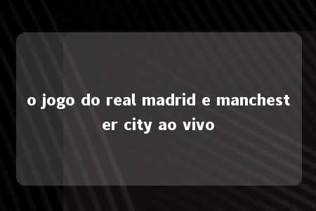 o jogo do real madrid e manchester city ao vivo