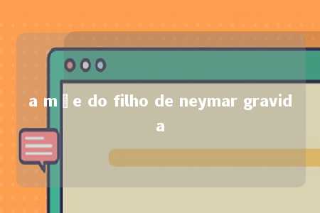 a mãe do filho de neymar gravida