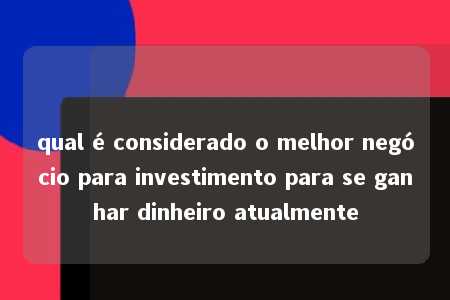 qual é considerado o melhor negócio para investimento para se ganhar dinheiro atualmente