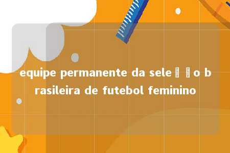 equipe permanente da seleção brasileira de futebol feminino