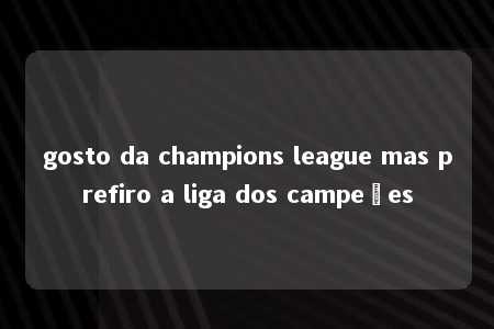 gosto da champions league mas prefiro a liga dos campeões