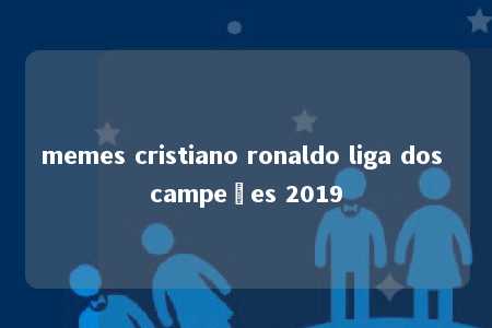 memes cristiano ronaldo liga dos campeões 2019