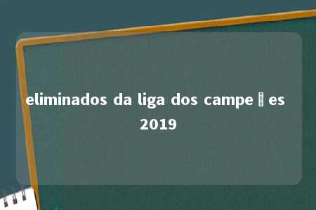 eliminados da liga dos campeões 2019