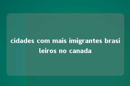 cidades com mais imigrantes brasileiros no canada