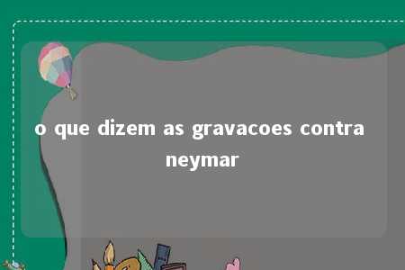 o que dizem as gravacoes contra neymar