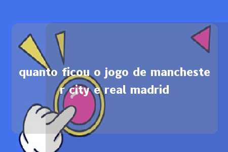 quanto ficou o jogo de manchester city e real madrid