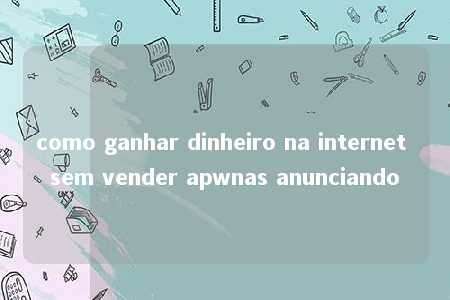 como ganhar dinheiro na internet sem vender apwnas anunciando