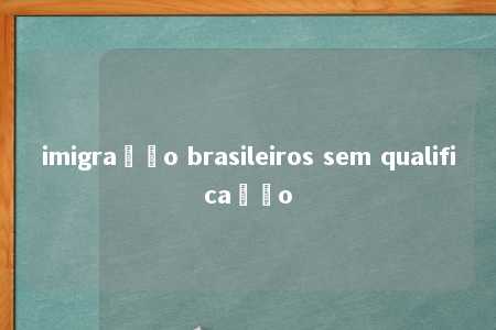 imigração brasileiros sem qualificação