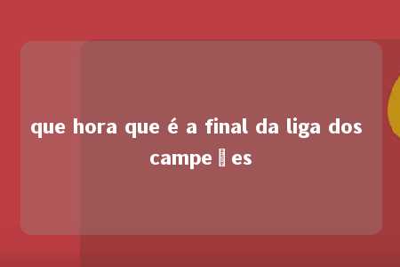 que hora que é a final da liga dos campeões