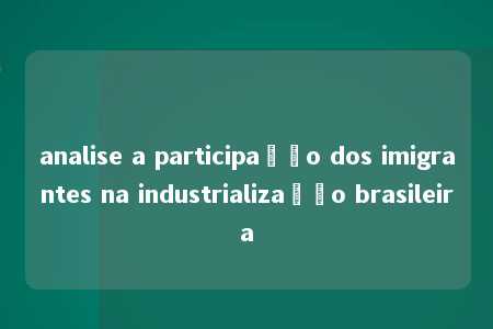 analise a participação dos imigrantes na industrialização brasileira