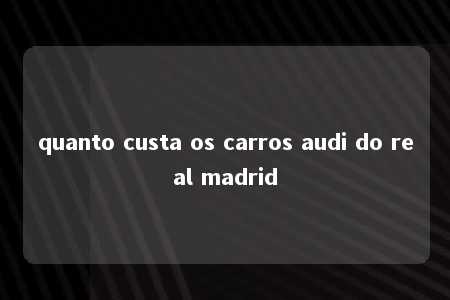 quanto custa os carros audi do real madrid