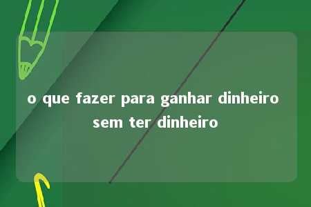 o que fazer para ganhar dinheiro sem ter dinheiro