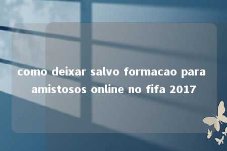 como deixar salvo formacao para amistosos online no fifa 2017