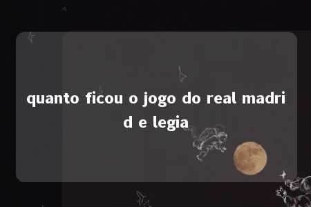 quanto ficou o jogo do real madrid e legia