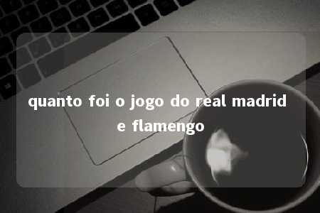 quanto foi o jogo do real madrid e flamengo