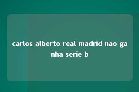 carlos alberto real madrid nao ganha serie b