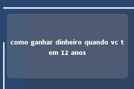 como ganhar dinheiro quando vc tem 12 anos