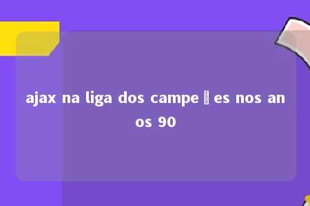 ajax na liga dos campeões nos anos 90