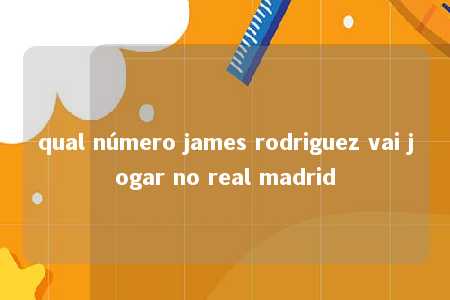 qual número james rodriguez vai jogar no real madrid