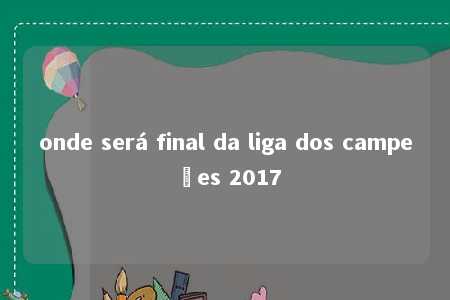 onde será final da liga dos campeões 2017