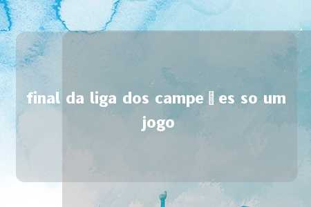 final da liga dos campeões so um jogo