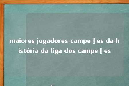 maiores jogadores campeões da história da liga dos campeões