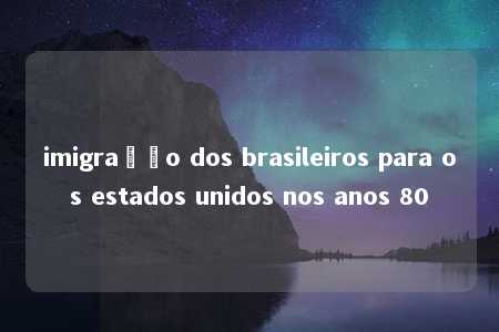 imigração dos brasileiros para os estados unidos nos anos 80