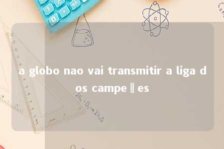 a globo nao vai transmitir a liga dos campeões