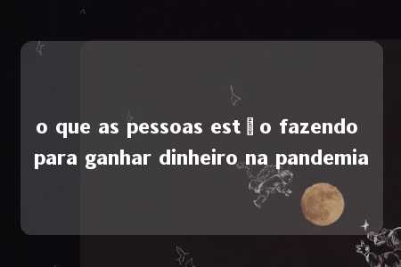 o que as pessoas estão fazendo para ganhar dinheiro na pandemia