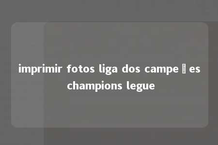 imprimir fotos liga dos campeões champions legue