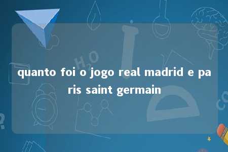 quanto foi o jogo real madrid e paris saint germain