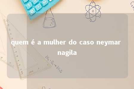 quem é a mulher do caso neymar nagila