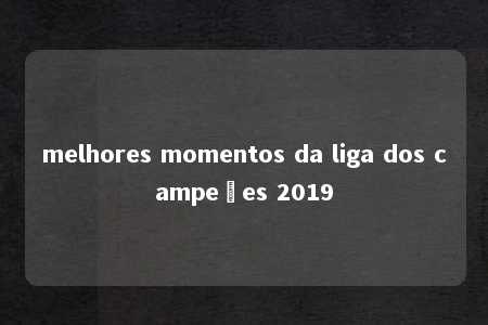 melhores momentos da liga dos campeões 2019