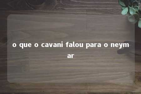 o que o cavani falou para o neymar