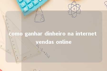 como ganhar dinheiro na internet vendas online