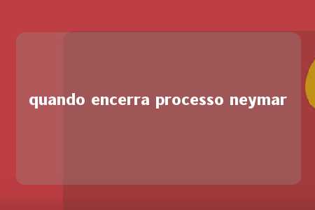 quando encerra processo neymar