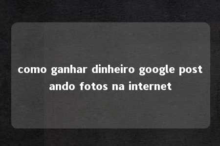 como ganhar dinheiro google postando fotos na internet