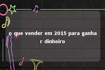 o que vender em 2015 para ganhar dinheiro