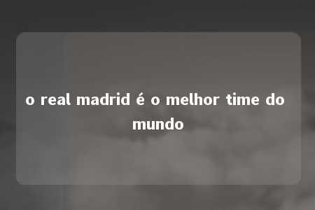 o real madrid é o melhor time do mundo