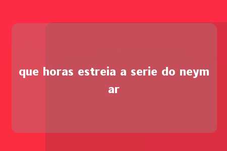 que horas estreia a serie do neymar