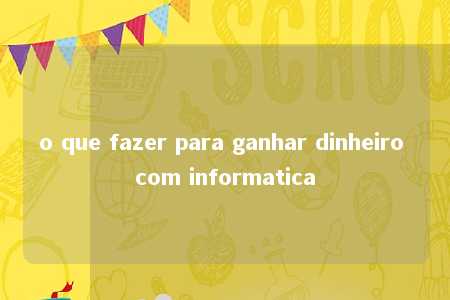 o que fazer para ganhar dinheiro com informatica