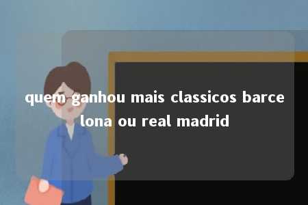 quem ganhou mais classicos barcelona ou real madrid