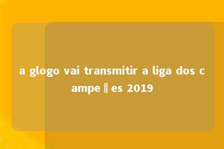 a glogo vai transmitir a liga dos campeões 2019