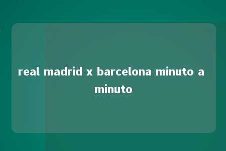 real madrid x barcelona minuto a minuto