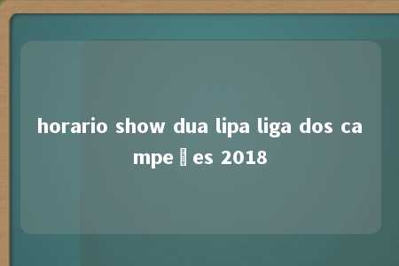 horario show dua lipa liga dos campeões 2018