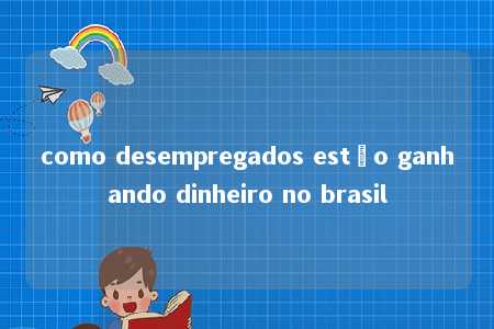 como desempregados estão ganhando dinheiro no brasil