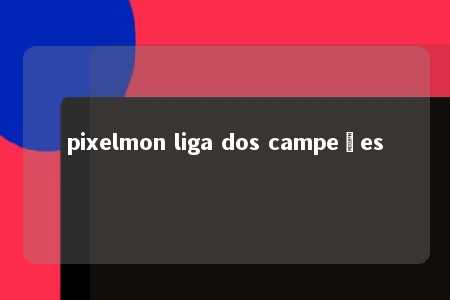 pixelmon liga dos campeões