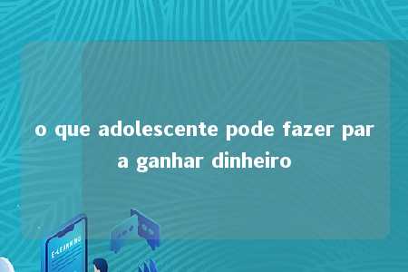 o que adolescente pode fazer para ganhar dinheiro