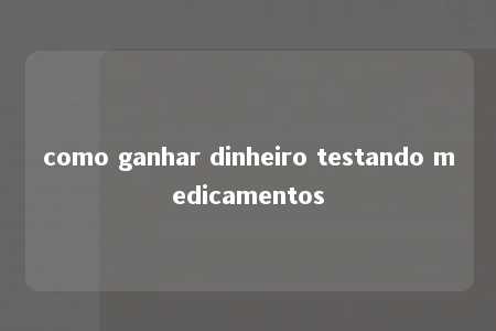 como ganhar dinheiro testando medicamentos