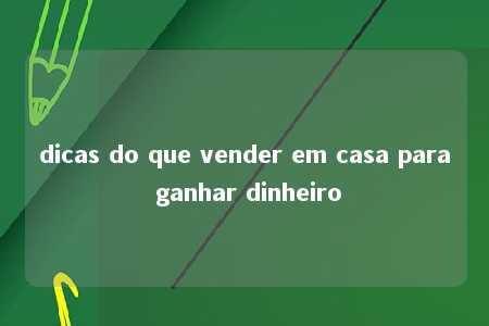 dicas do que vender em casa para ganhar dinheiro